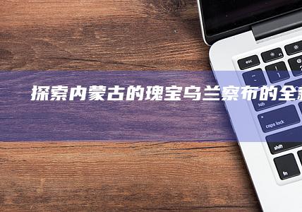 探索内蒙古的瑰宝：乌兰察布的全新视角